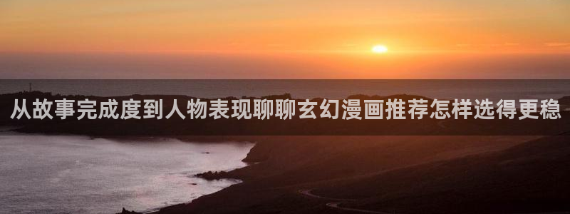 羞羞漫画最新榜单：从故事完成度到人物表现聊聊玄幻漫画推荐怎样选得更稳